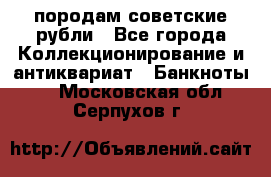 породам советские рубли - Все города Коллекционирование и антиквариат » Банкноты   . Московская обл.,Серпухов г.